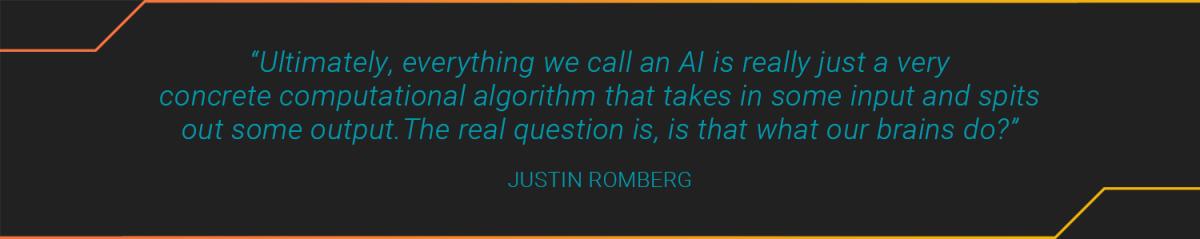 Text: “Ultimately, everything we call an AI is really just a very concrete computational algorithm that takes in some input and spits out some output.The real question is, is that what our brains do?” JUSTIN ROMBERG