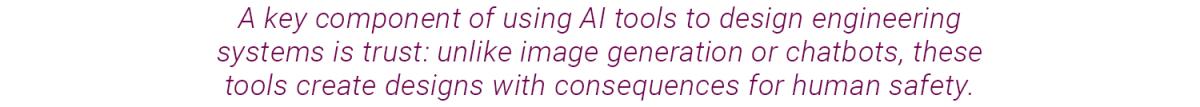 text graphic that reads: A key component of using AI tools to design engineering systems is trust: unlike image generation or chatbots, these tools create designs with consequences for human safety.