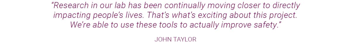 Text graphic that reads: “Research in our lab has been continually moving closer to directly impacting people’s lives. That’s what’s exciting about this project. We’re able to use these tools to actually improve safety.” JOHN TAYLOR